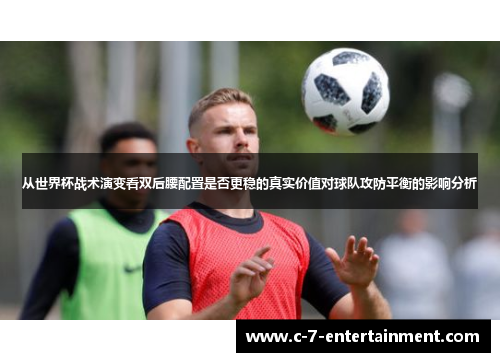 从世界杯战术演变看双后腰配置是否更稳的真实价值对球队攻防平衡的影响分析